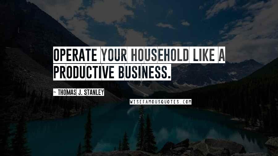 Thomas J. Stanley Quotes: Operate your household like a productive business.