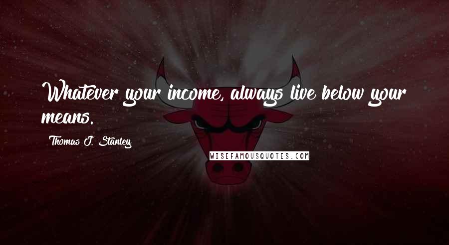 Thomas J. Stanley Quotes: Whatever your income, always live below your means.