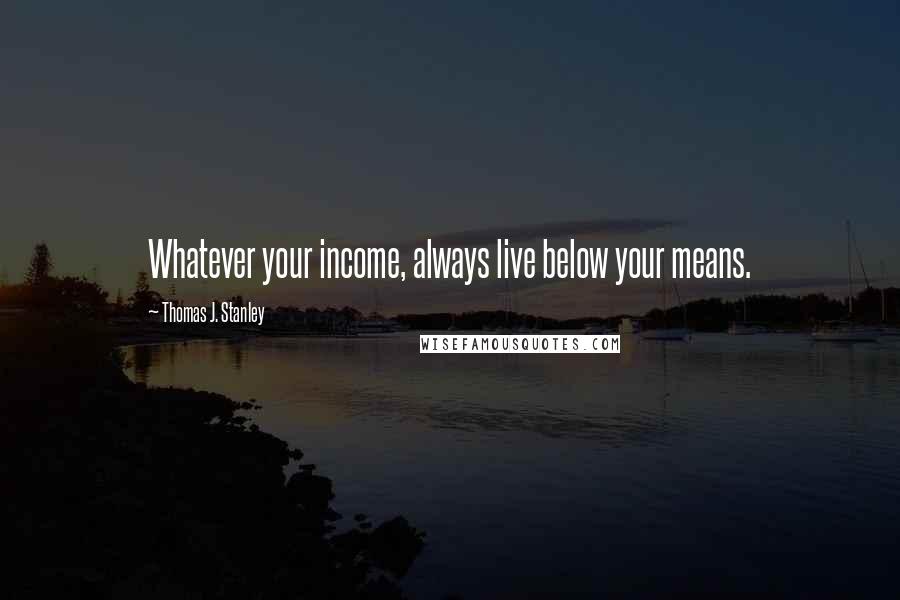 Thomas J. Stanley Quotes: Whatever your income, always live below your means.