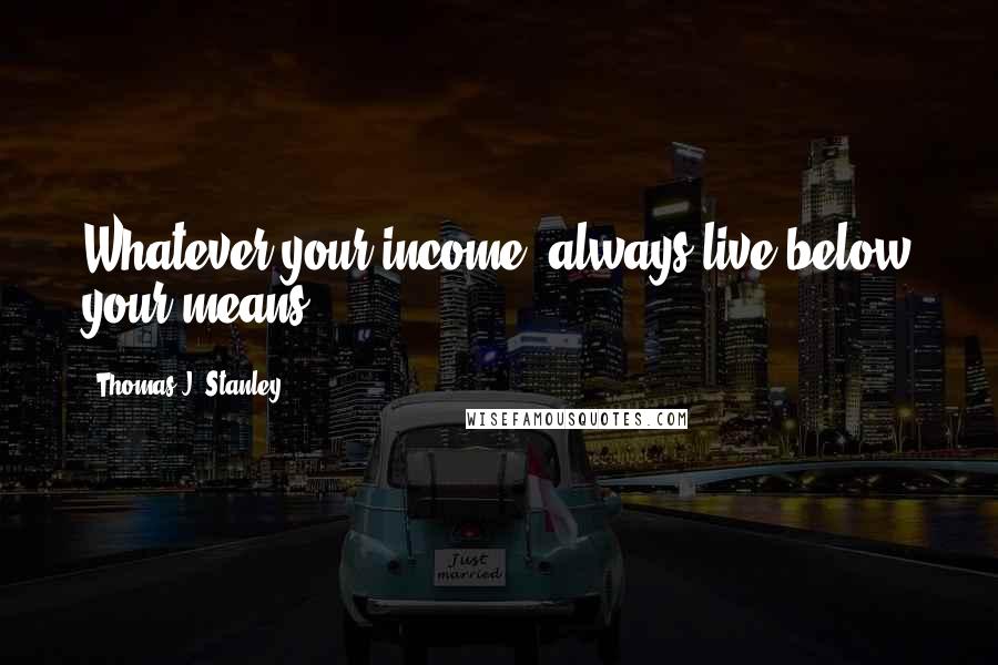 Thomas J. Stanley Quotes: Whatever your income, always live below your means.