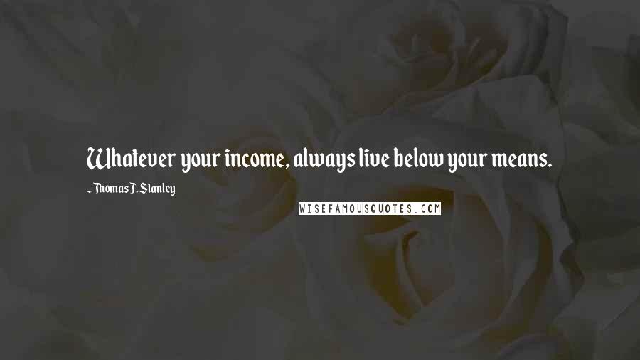 Thomas J. Stanley Quotes: Whatever your income, always live below your means.