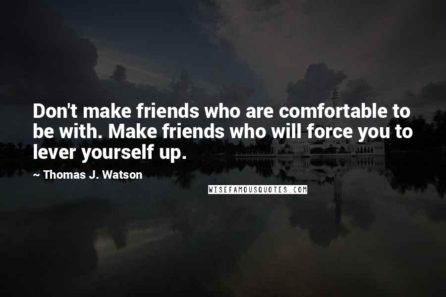 Thomas J. Watson Quotes: Don't make friends who are comfortable to be with. Make friends who will force you to lever yourself up.