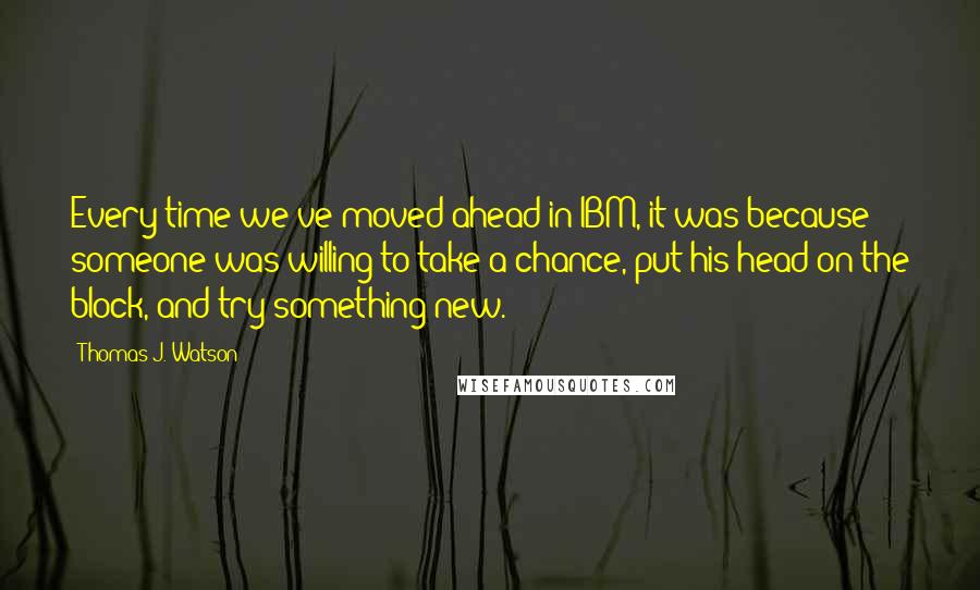 Thomas J. Watson Quotes: Every time we've moved ahead in IBM, it was because someone was willing to take a chance, put his head on the block, and try something new.