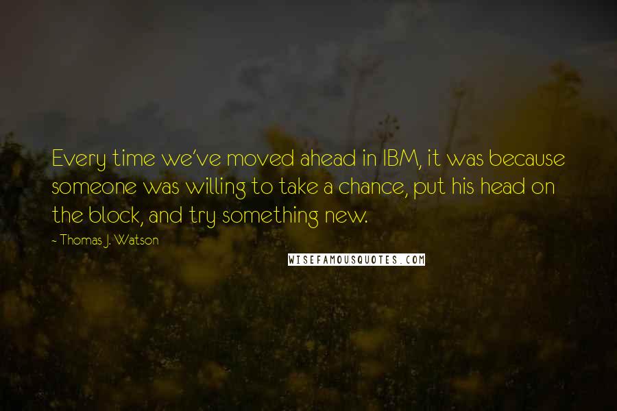 Thomas J. Watson Quotes: Every time we've moved ahead in IBM, it was because someone was willing to take a chance, put his head on the block, and try something new.