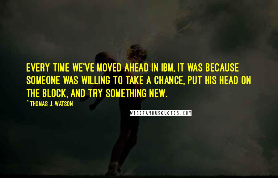 Thomas J. Watson Quotes: Every time we've moved ahead in IBM, it was because someone was willing to take a chance, put his head on the block, and try something new.