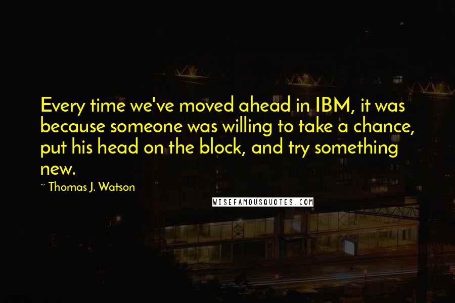 Thomas J. Watson Quotes: Every time we've moved ahead in IBM, it was because someone was willing to take a chance, put his head on the block, and try something new.