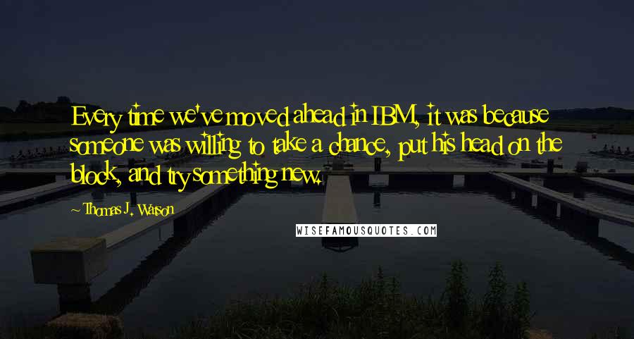 Thomas J. Watson Quotes: Every time we've moved ahead in IBM, it was because someone was willing to take a chance, put his head on the block, and try something new.