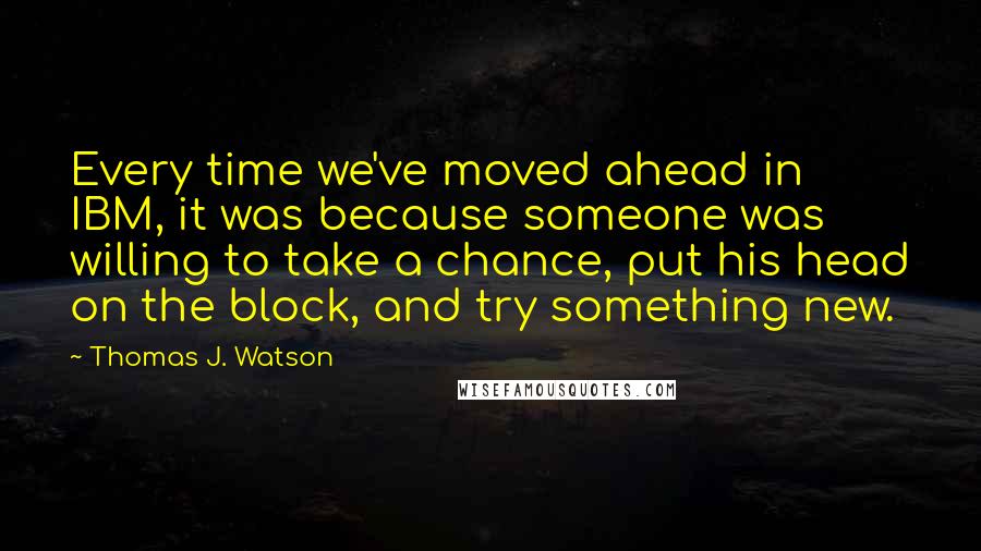 Thomas J. Watson Quotes: Every time we've moved ahead in IBM, it was because someone was willing to take a chance, put his head on the block, and try something new.