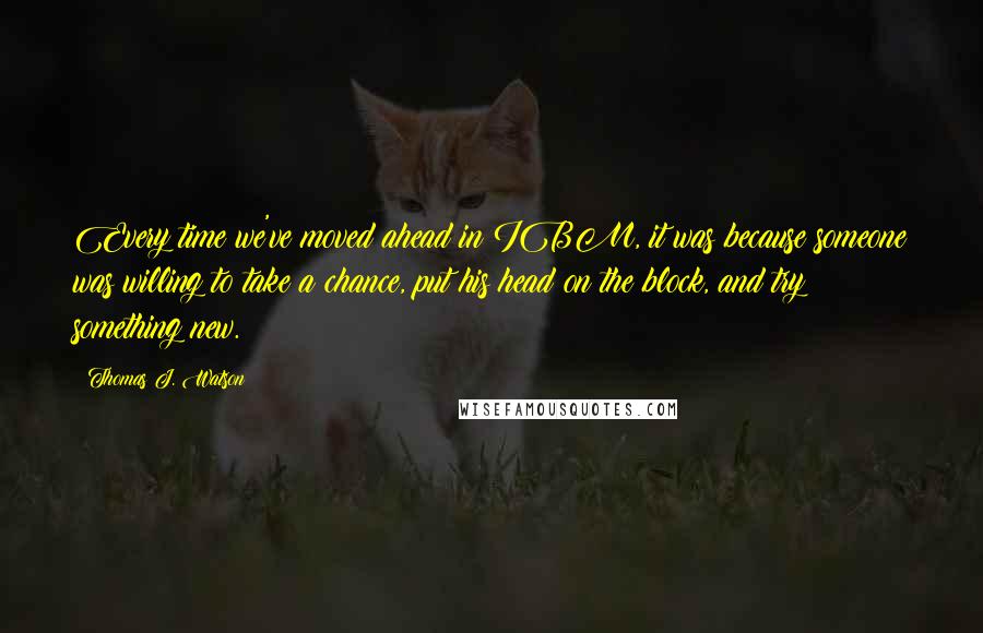 Thomas J. Watson Quotes: Every time we've moved ahead in IBM, it was because someone was willing to take a chance, put his head on the block, and try something new.