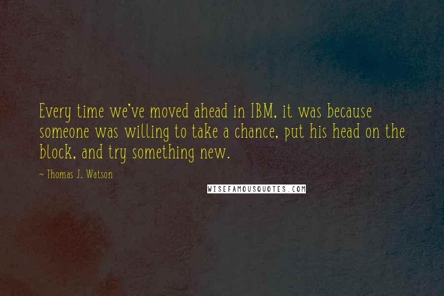 Thomas J. Watson Quotes: Every time we've moved ahead in IBM, it was because someone was willing to take a chance, put his head on the block, and try something new.