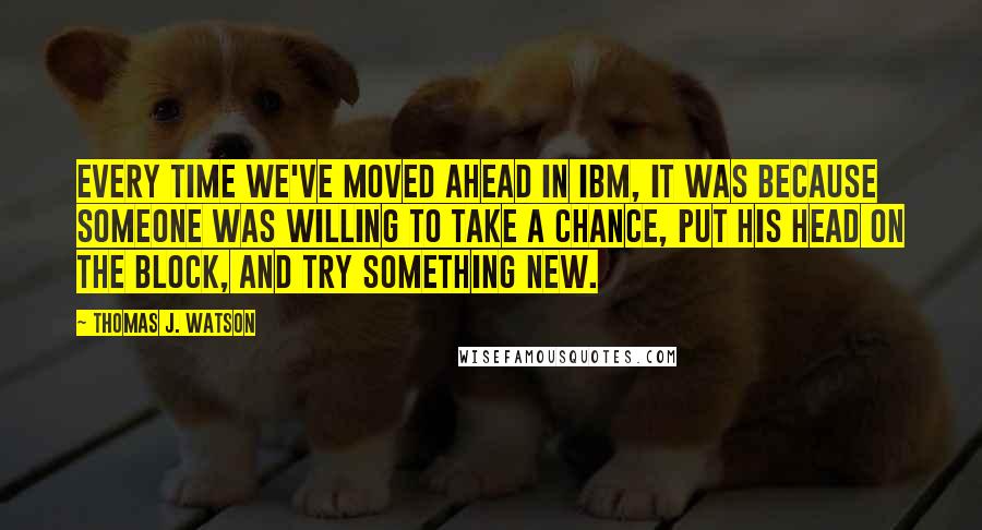 Thomas J. Watson Quotes: Every time we've moved ahead in IBM, it was because someone was willing to take a chance, put his head on the block, and try something new.