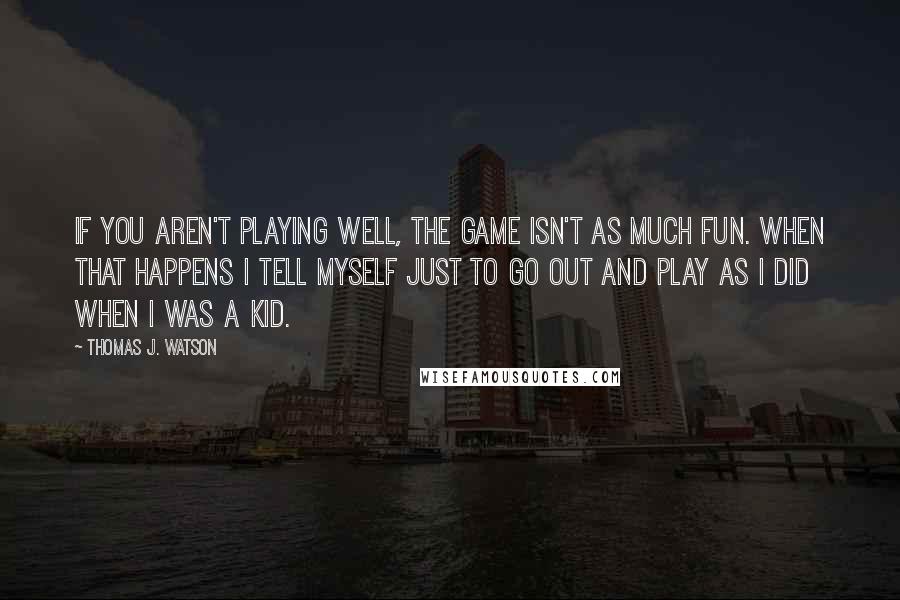 Thomas J. Watson Quotes: If you aren't playing well, the game isn't as much fun. When that happens I tell myself just to go out and play as I did when I was a kid.