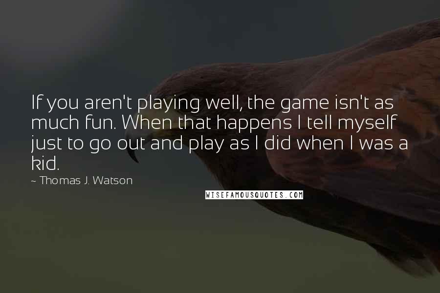 Thomas J. Watson Quotes: If you aren't playing well, the game isn't as much fun. When that happens I tell myself just to go out and play as I did when I was a kid.