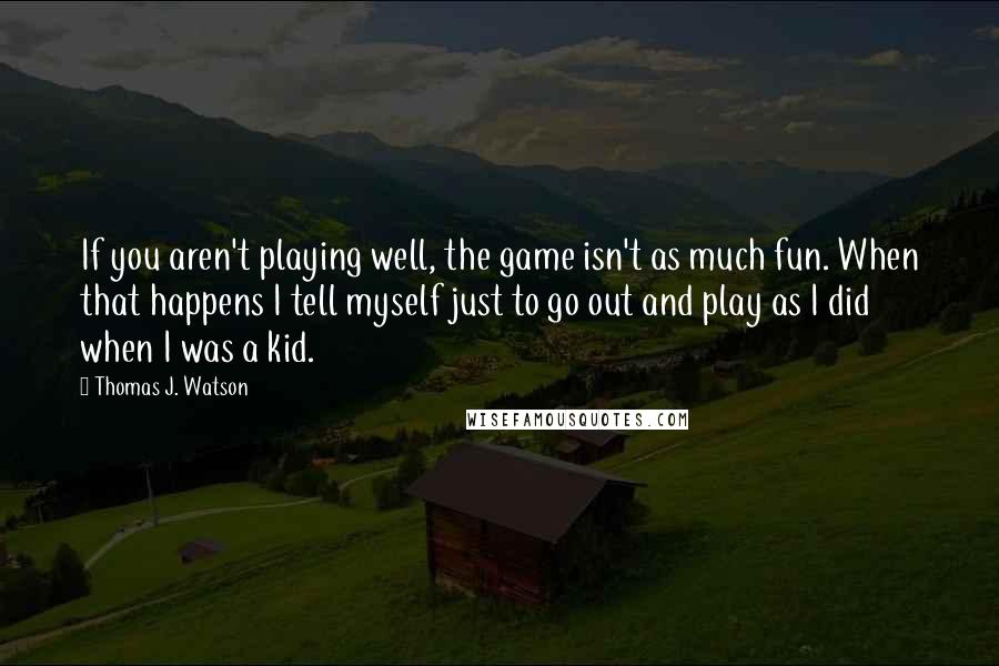 Thomas J. Watson Quotes: If you aren't playing well, the game isn't as much fun. When that happens I tell myself just to go out and play as I did when I was a kid.