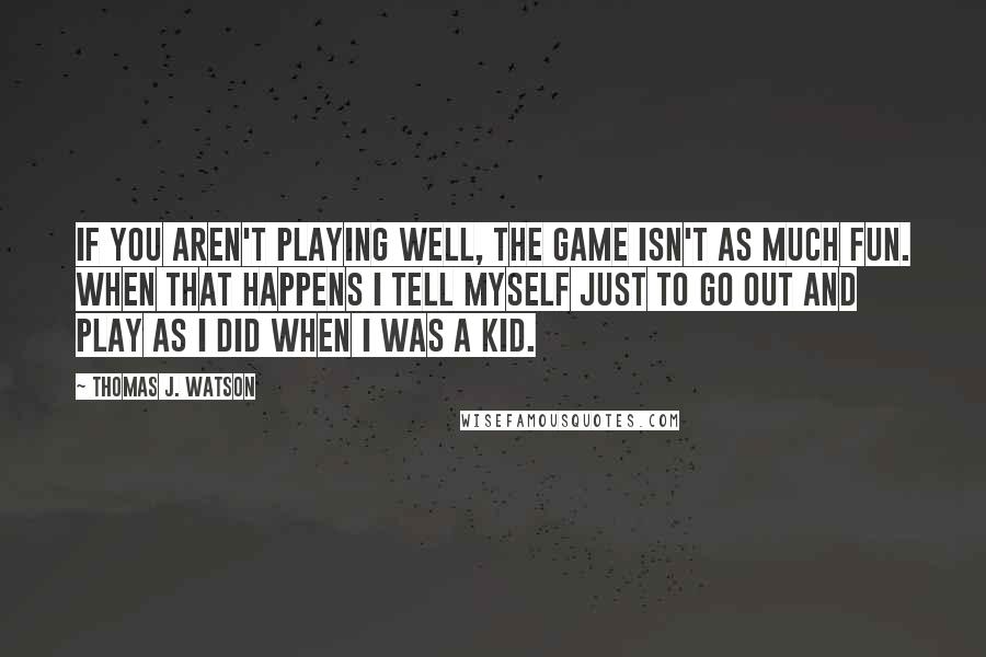 Thomas J. Watson Quotes: If you aren't playing well, the game isn't as much fun. When that happens I tell myself just to go out and play as I did when I was a kid.