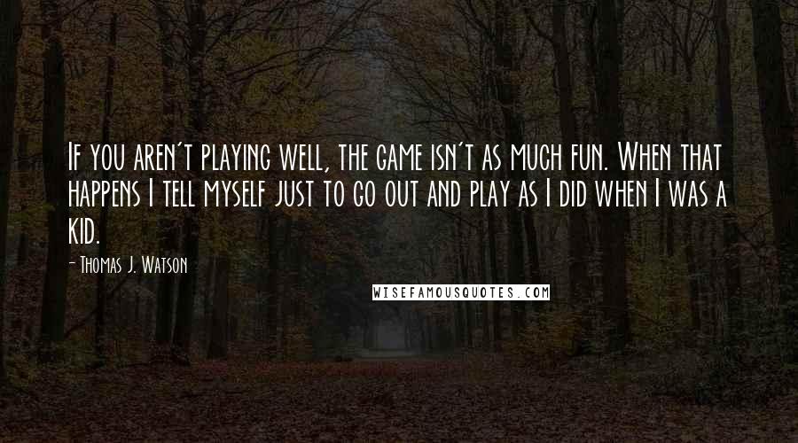 Thomas J. Watson Quotes: If you aren't playing well, the game isn't as much fun. When that happens I tell myself just to go out and play as I did when I was a kid.