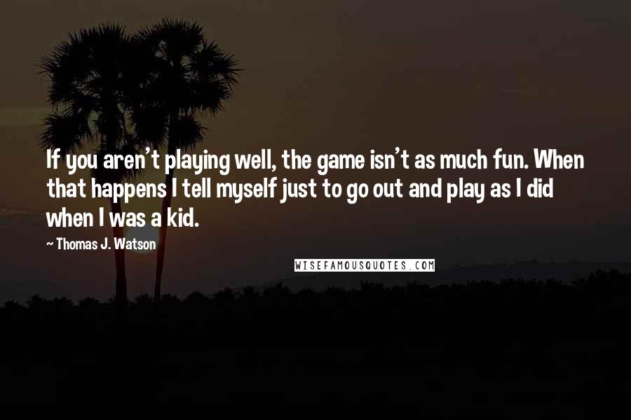 Thomas J. Watson Quotes: If you aren't playing well, the game isn't as much fun. When that happens I tell myself just to go out and play as I did when I was a kid.