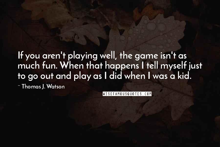 Thomas J. Watson Quotes: If you aren't playing well, the game isn't as much fun. When that happens I tell myself just to go out and play as I did when I was a kid.