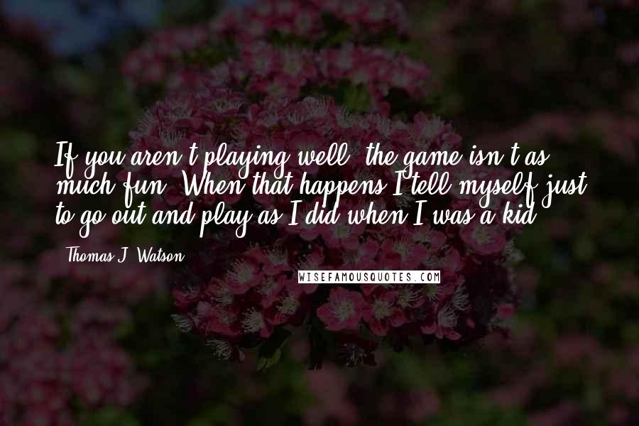 Thomas J. Watson Quotes: If you aren't playing well, the game isn't as much fun. When that happens I tell myself just to go out and play as I did when I was a kid.