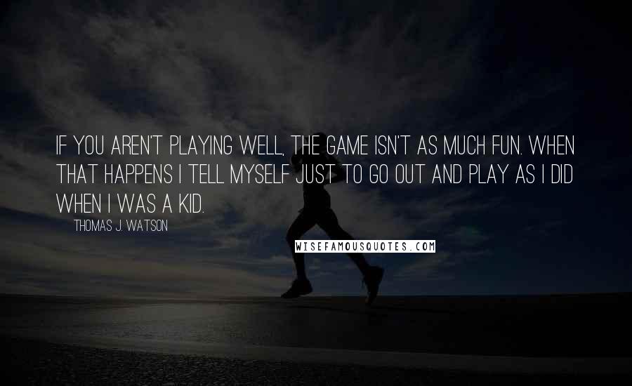 Thomas J. Watson Quotes: If you aren't playing well, the game isn't as much fun. When that happens I tell myself just to go out and play as I did when I was a kid.