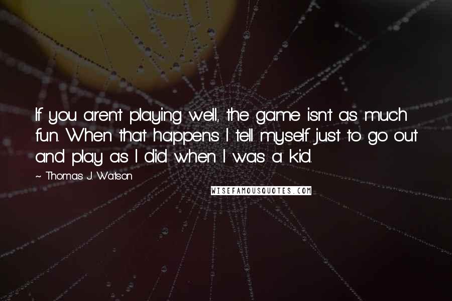 Thomas J. Watson Quotes: If you aren't playing well, the game isn't as much fun. When that happens I tell myself just to go out and play as I did when I was a kid.