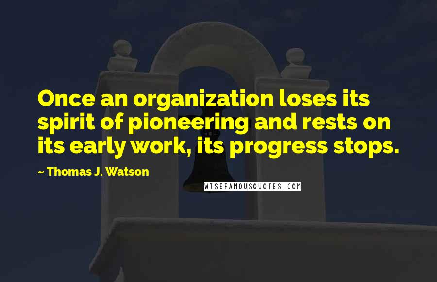 Thomas J. Watson Quotes: Once an organization loses its spirit of pioneering and rests on its early work, its progress stops.