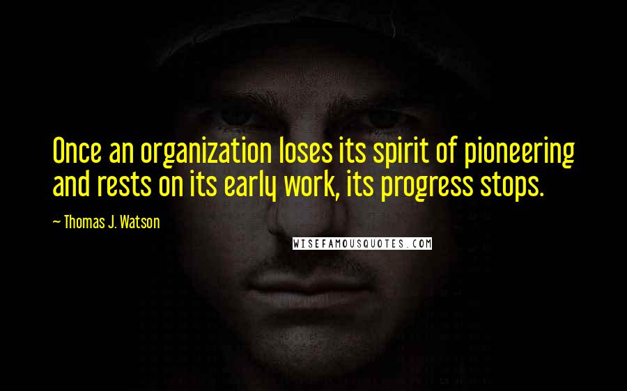 Thomas J. Watson Quotes: Once an organization loses its spirit of pioneering and rests on its early work, its progress stops.