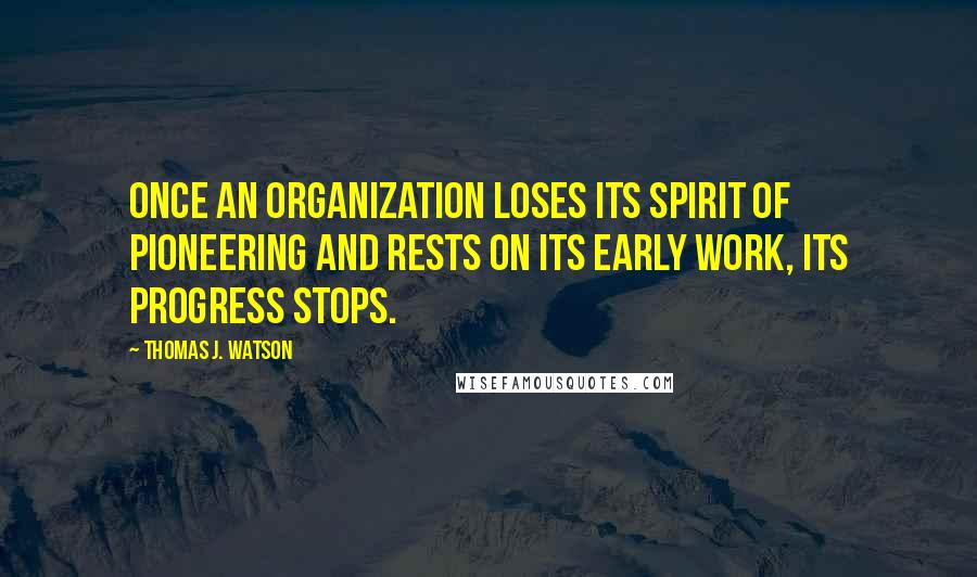 Thomas J. Watson Quotes: Once an organization loses its spirit of pioneering and rests on its early work, its progress stops.