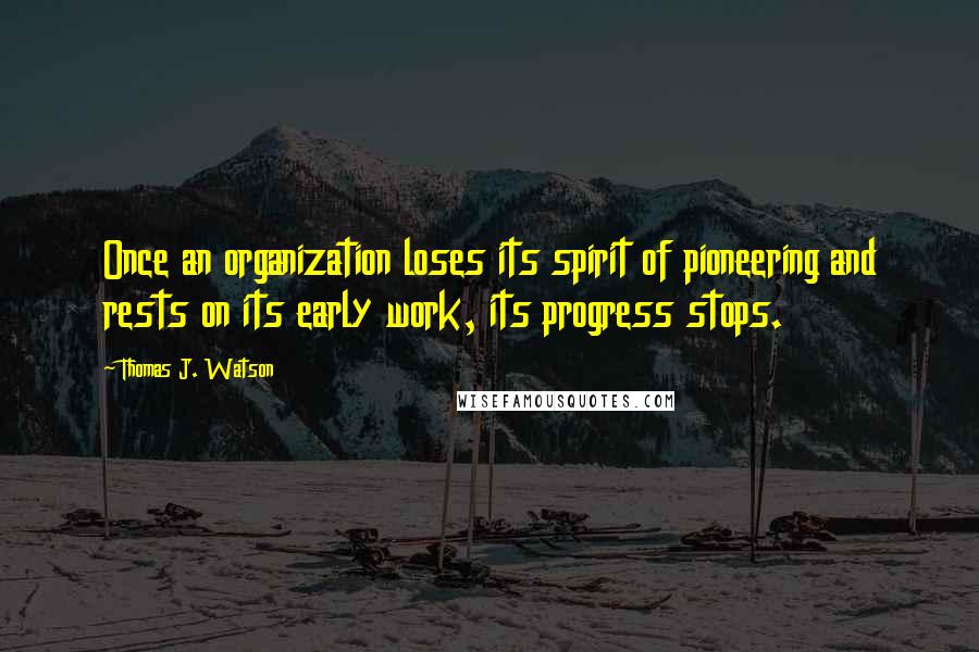 Thomas J. Watson Quotes: Once an organization loses its spirit of pioneering and rests on its early work, its progress stops.