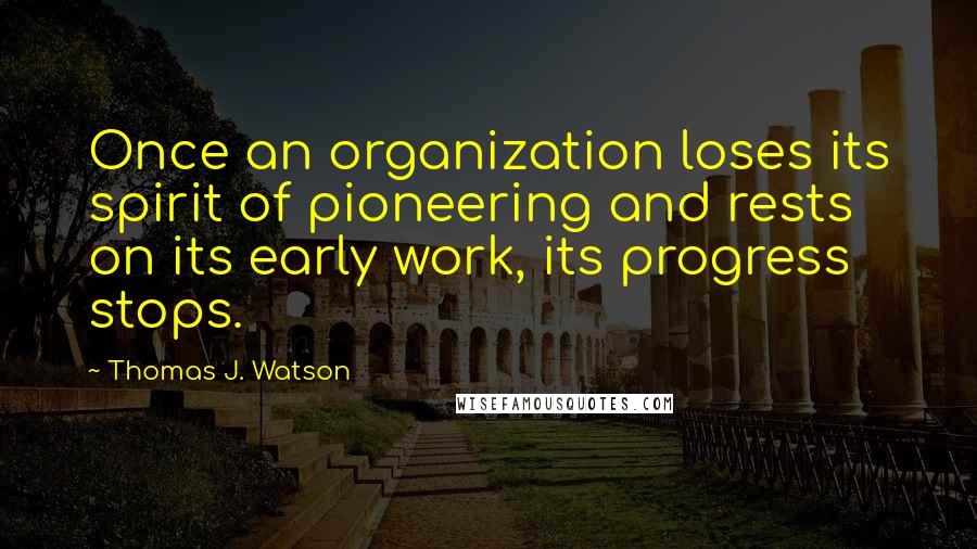 Thomas J. Watson Quotes: Once an organization loses its spirit of pioneering and rests on its early work, its progress stops.