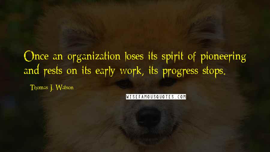 Thomas J. Watson Quotes: Once an organization loses its spirit of pioneering and rests on its early work, its progress stops.