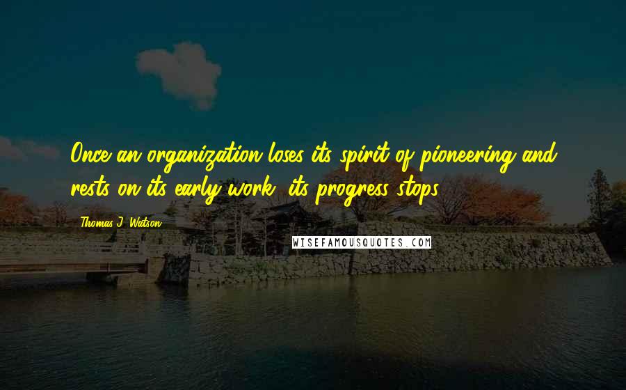 Thomas J. Watson Quotes: Once an organization loses its spirit of pioneering and rests on its early work, its progress stops.