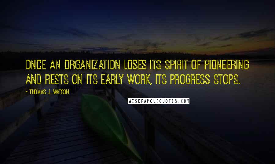 Thomas J. Watson Quotes: Once an organization loses its spirit of pioneering and rests on its early work, its progress stops.