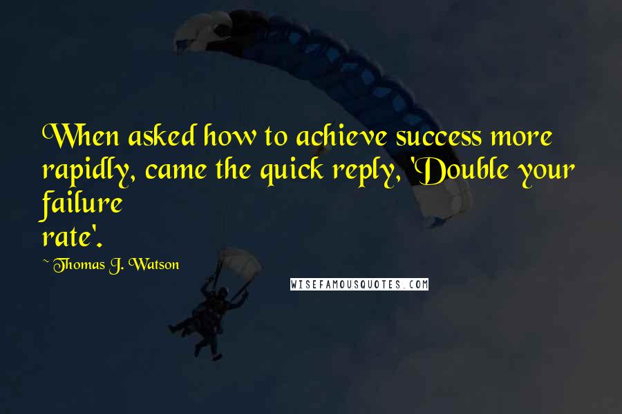 Thomas J. Watson Quotes: When asked how to achieve success more rapidly, came the quick reply, 'Double your failure rate'.