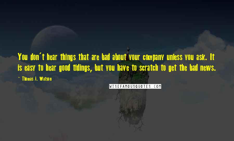 Thomas J. Watson Quotes: You don't hear things that are bad about your company unless you ask. It is easy to hear good tidings, but you have to scratch to get the bad news.
