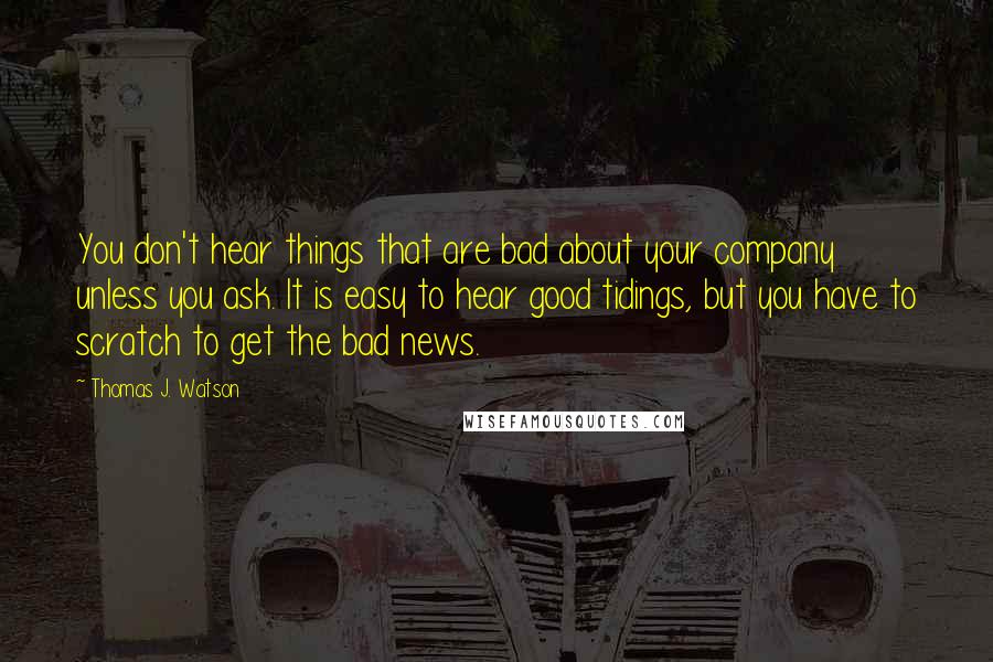 Thomas J. Watson Quotes: You don't hear things that are bad about your company unless you ask. It is easy to hear good tidings, but you have to scratch to get the bad news.