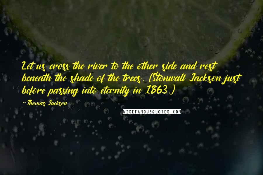 Thomas Jackson Quotes: Let us cross the river to the other side and rest beneath the shade of the trees. [Stonwall Jackson just before passing into eternity in 1863.]