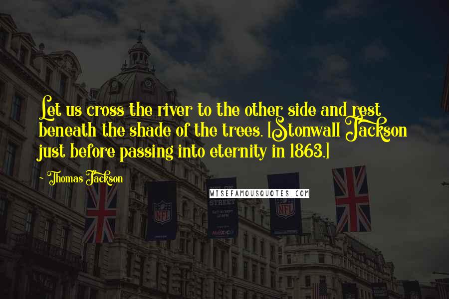Thomas Jackson Quotes: Let us cross the river to the other side and rest beneath the shade of the trees. [Stonwall Jackson just before passing into eternity in 1863.]