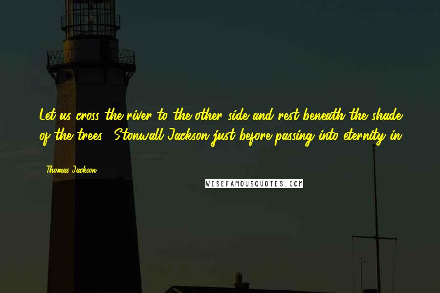 Thomas Jackson Quotes: Let us cross the river to the other side and rest beneath the shade of the trees. [Stonwall Jackson just before passing into eternity in 1863.]