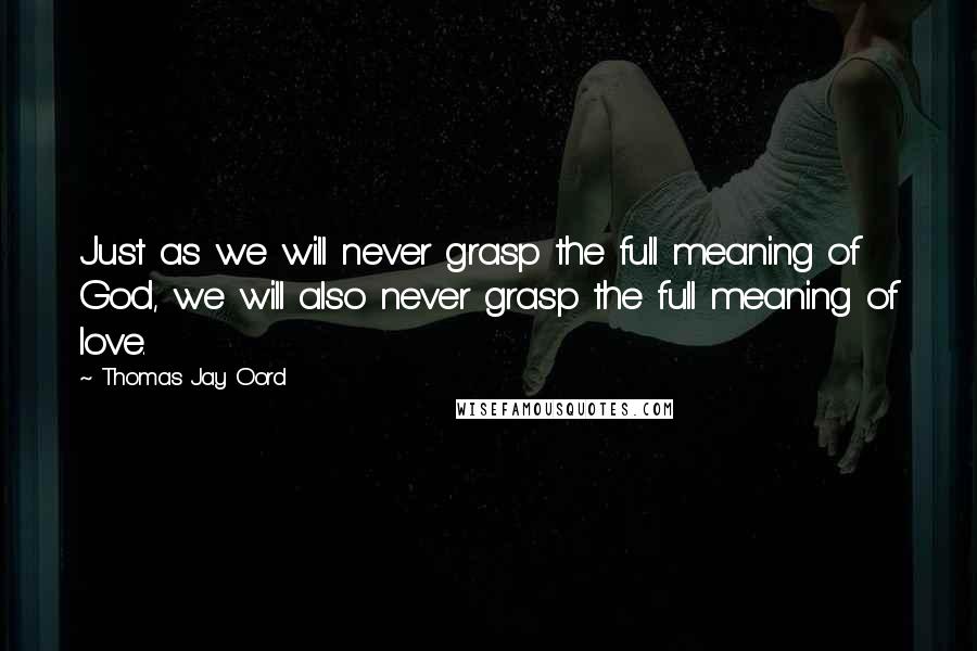 Thomas Jay Oord Quotes: Just as we will never grasp the full meaning of God, we will also never grasp the full meaning of love.