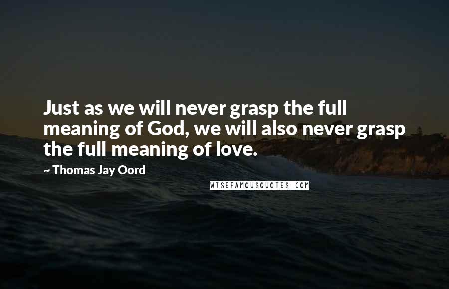 Thomas Jay Oord Quotes: Just as we will never grasp the full meaning of God, we will also never grasp the full meaning of love.