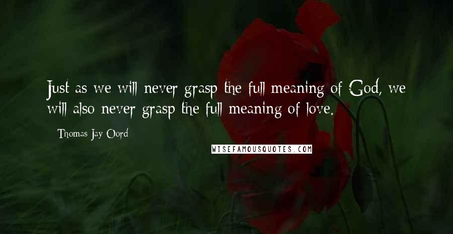 Thomas Jay Oord Quotes: Just as we will never grasp the full meaning of God, we will also never grasp the full meaning of love.