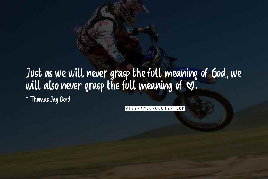 Thomas Jay Oord Quotes: Just as we will never grasp the full meaning of God, we will also never grasp the full meaning of love.