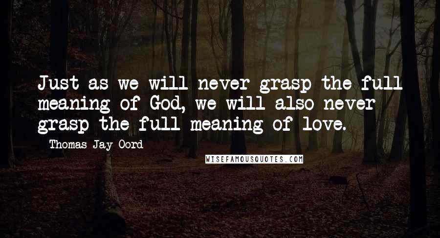 Thomas Jay Oord Quotes: Just as we will never grasp the full meaning of God, we will also never grasp the full meaning of love.