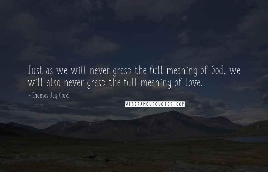 Thomas Jay Oord Quotes: Just as we will never grasp the full meaning of God, we will also never grasp the full meaning of love.