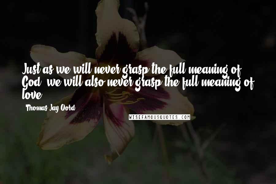 Thomas Jay Oord Quotes: Just as we will never grasp the full meaning of God, we will also never grasp the full meaning of love.