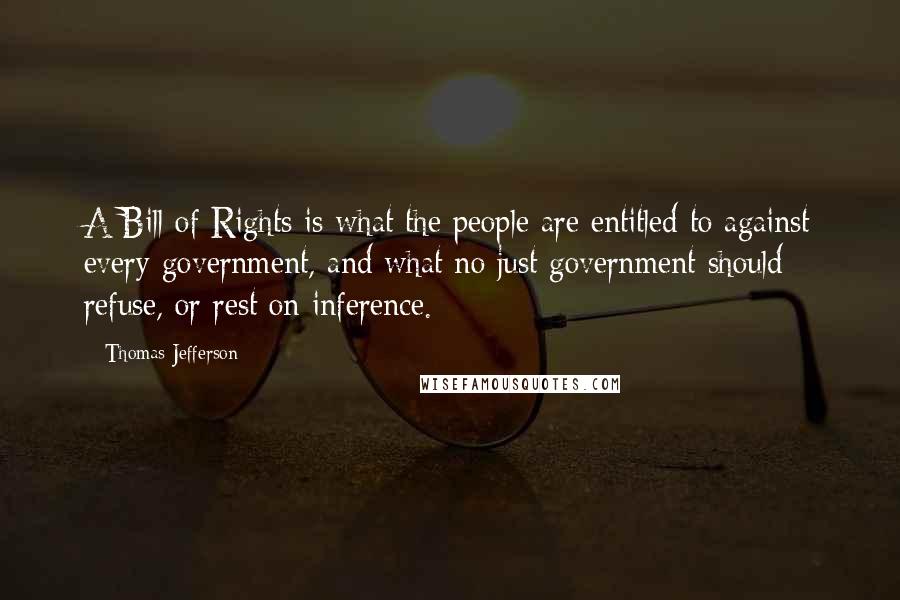 Thomas Jefferson Quotes: A Bill of Rights is what the people are entitled to against every government, and what no just government should refuse, or rest on inference.