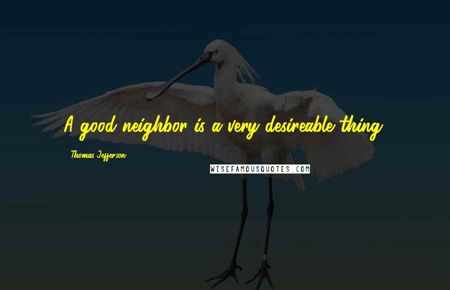 Thomas Jefferson Quotes: A good neighbor is a very desireable thing.