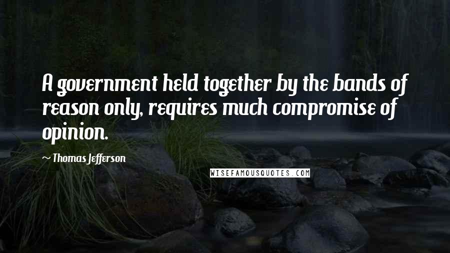 Thomas Jefferson Quotes: A government held together by the bands of reason only, requires much compromise of opinion.