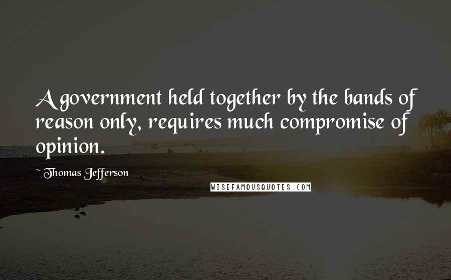 Thomas Jefferson Quotes: A government held together by the bands of reason only, requires much compromise of opinion.